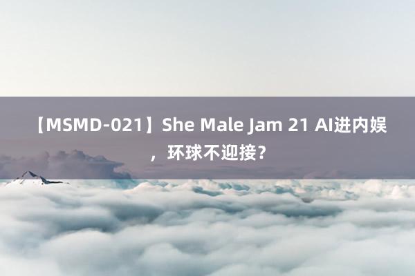 【MSMD-021】She Male Jam 21 AI进内娱，环球不迎接？