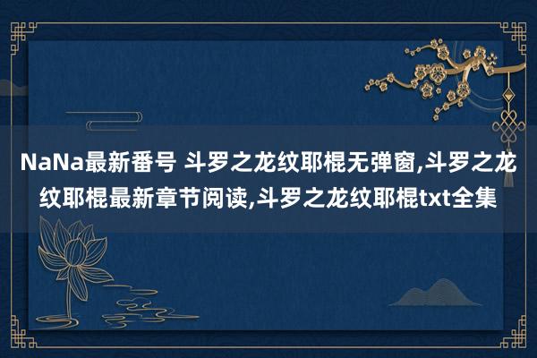 NaNa最新番号 斗罗之龙纹耶棍无弹窗，斗罗之龙纹耶棍最新章节阅读，斗罗之龙纹耶棍txt全集