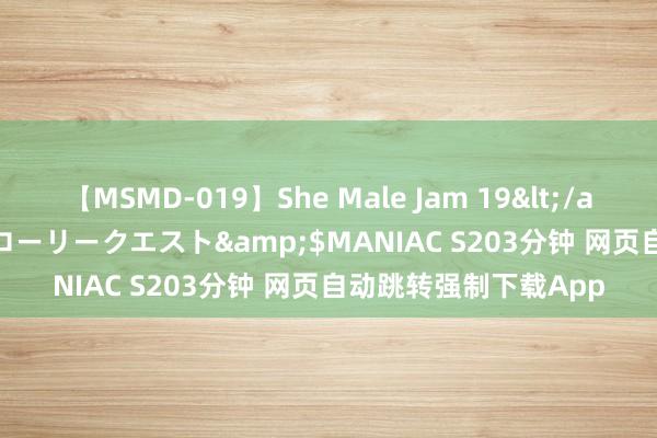 【MSMD-019】She Male Jam 19</a>2008-08-04グローリークエスト&$MANIAC S203分钟 网页自动跳转强制下载App