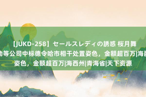 【JUKD-258】セールスレディの誘惑 桜月舞 他 海西生仓劳务劳动等公司中标德令哈市相干处置姿色，金额超百万|海西州|青海省|天下资源