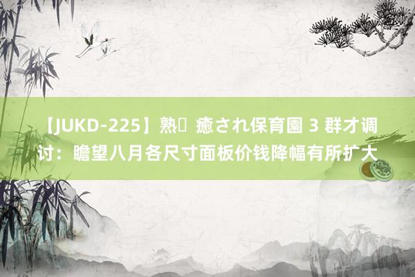 【JUKD-225】熟・癒され保育園 3 群才调讨：瞻望八月各尺寸面板价钱降幅有所扩大