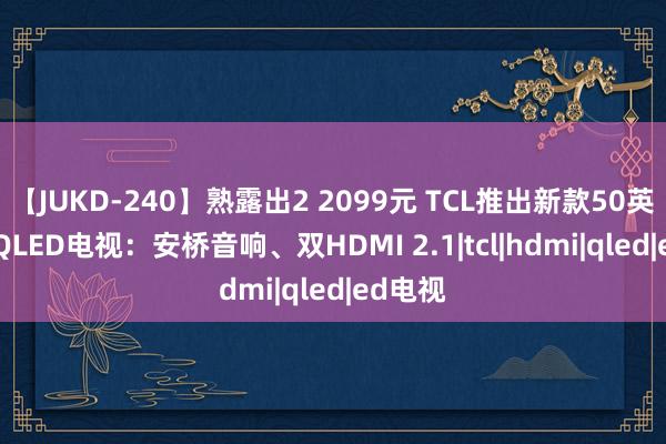 【JUKD-240】熟露出2 2099元 TCL推出新款50英寸4K QLED电视：安桥音响、双HDMI 2.1|tcl|hdmi|qled|ed电视