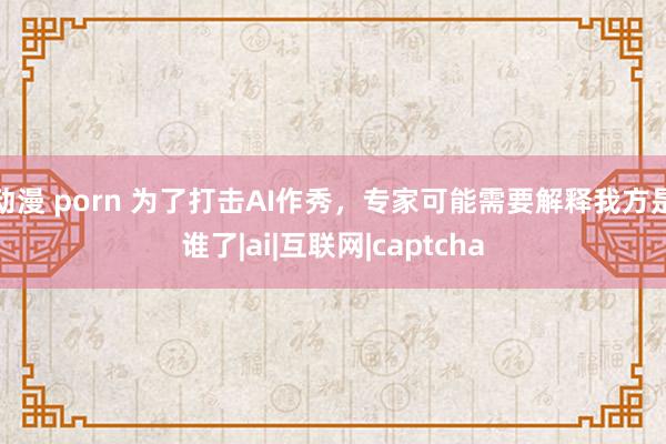 动漫 porn 为了打击AI作秀，专家可能需要解释我方是谁了|ai|互联网|captcha