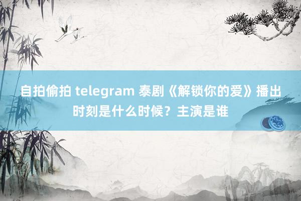 自拍偷拍 telegram 泰剧《解锁你的爱》播出时刻是什么时候？主演是谁