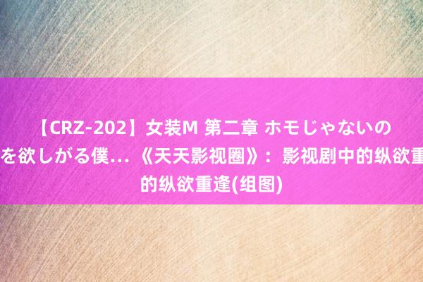 【CRZ-202】女装M 第二章 ホモじゃないのにチ○ポを欲しがる僕… 《天天影视圈》：影视剧中的纵欲重逢(组图)