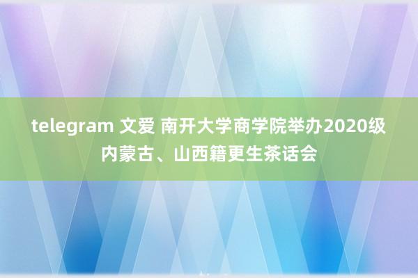 telegram 文爱 南开大学商学院举办2020级内蒙古、山西籍更生茶话会