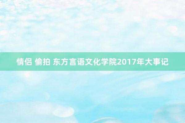 情侣 偷拍 东方言语文化学院2017年大事记