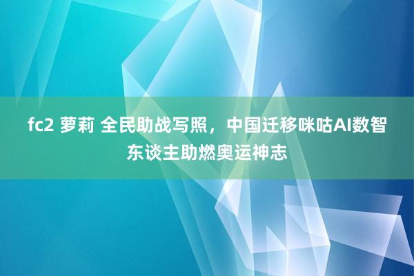 fc2 萝莉 全民助战写照，中国迁移咪咕AI数智东谈主助燃奥运神志