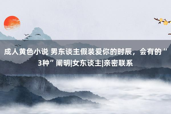 成人黄色小说 男东谈主假装爱你的时辰，会有的“3种”阐明|女东谈主|亲密联系