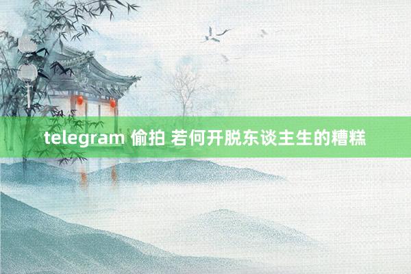 telegram 偷拍 若何开脱东谈主生的糟糕