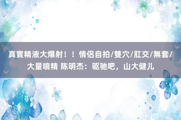 真實精液大爆射！！情侶自拍/雙穴/肛交/無套/大量噴精 陈明杰：驱驰吧，山大健儿