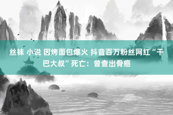 丝袜 小说 因烤面包爆火 抖音百万粉丝网红“干巴大叔”死亡：曾查出骨癌