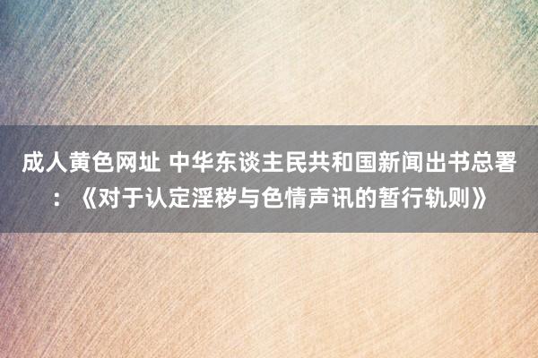 成人黄色网址 中华东谈主民共和国新闻出书总署：《对于认定淫秽与色情声讯的暂行轨则》