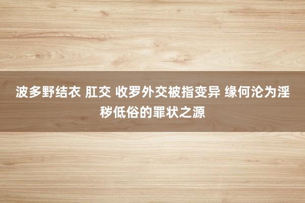 波多野结衣 肛交 收罗外交被指变异 缘何沦为淫秽低俗的罪状之源