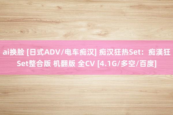 ai换脸 [日式ADV/电车痴汉] 痴汉狂热Set：痴漢狂Set整合版 机翻版 全CV [4.1G/多空/百度]