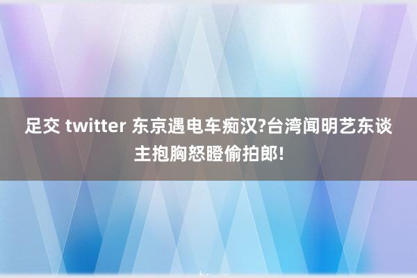 足交 twitter 东京遇电车痴汉?台湾闻明艺东谈主抱胸怒瞪偷拍郎!