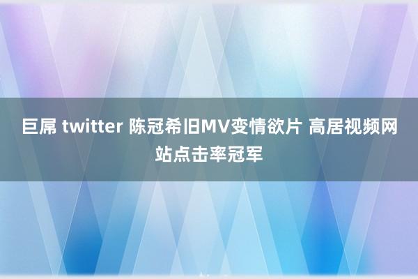 巨屌 twitter 陈冠希旧MV变情欲片 高居视频网站点击率冠军