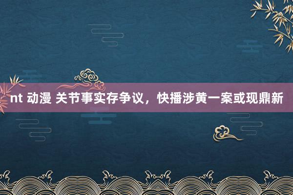 nt 动漫 关节事实存争议，快播涉黄一案或现鼎新