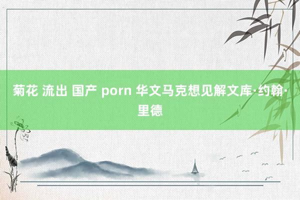 菊花 流出 国产 porn 华文马克想见解文库·约翰·里德