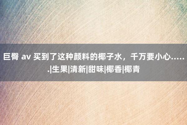 巨臀 av 买到了这种颜料的椰子水，千万要小心......|生果|清新|甜味|椰香|椰青