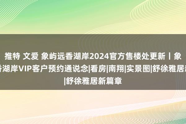 推特 文爱 象屿远香湖岸2024官方售楼处更新丨象屿远香湖岸VIP客户预约通说念|看房|南翔|实景图|舒徐雅居新篇章