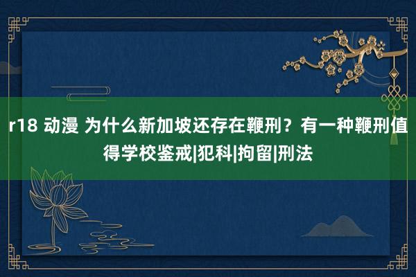 r18 动漫 为什么新加坡还存在鞭刑？有一种鞭刑值得学校鉴戒|犯科|拘留|刑法