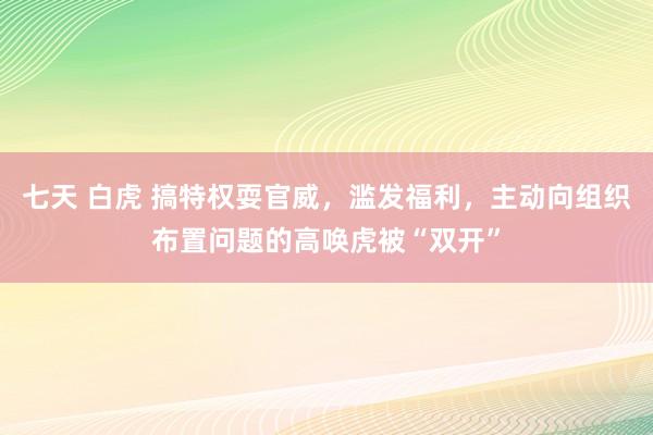 七天 白虎 搞特权耍官威，滥发福利，主动向组织布置问题的高唤虎被“双开”