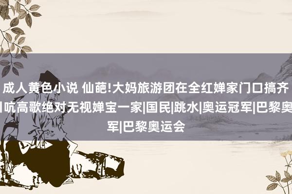 成人黄色小说 仙葩!大妈旅游团在全红婵家门口搞齐唱，引吭高歌绝对无视婵宝一家|国民|跳水|奥运冠军|巴黎奥运会