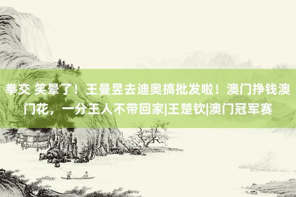 拳交 笑晕了！王曼昱去迪奥搞批发啦！澳门挣钱澳门花，一分王人不带回家|王楚钦|澳门冠军赛