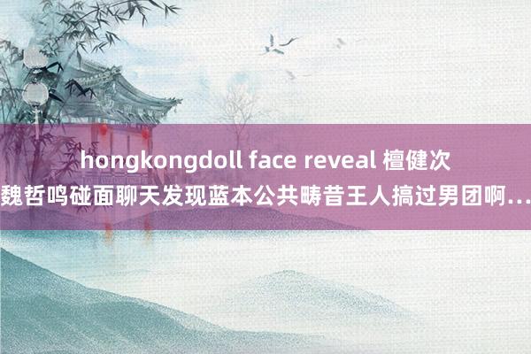 hongkongdoll face reveal 檀健次魏哲鸣碰面聊天发现蓝本公共畴昔王人搞过男团啊…