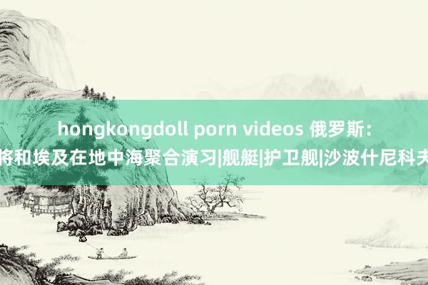 hongkongdoll porn videos 俄罗斯：将和埃及在地中海聚合演习|舰艇|护卫舰|沙波什尼科夫