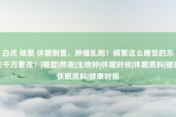 白虎 做爱 休眠倒置，肿瘤乱跑！频繁这么睡觉的东说念主千万要改！|癌症|熬夜|生物钟|休眠时候|休眠质料|健康时报