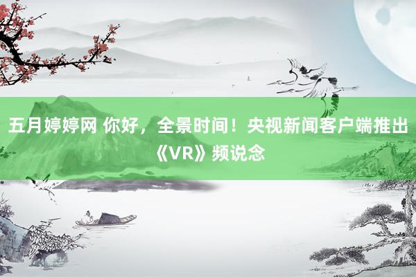 五月婷婷网 你好，全景时间！央视新闻客户端推出《VR》频说念