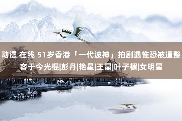 动漫 在线 51岁香港「一代波神」拍剧遇惟恐被逼整容于今光棍|彭丹|艳星|王晶|叶子楣|女明星