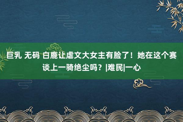 巨乳 无码 白鹿让虐文大女主有脸了！她在这个赛谈上一骑绝尘吗？|难民|一心