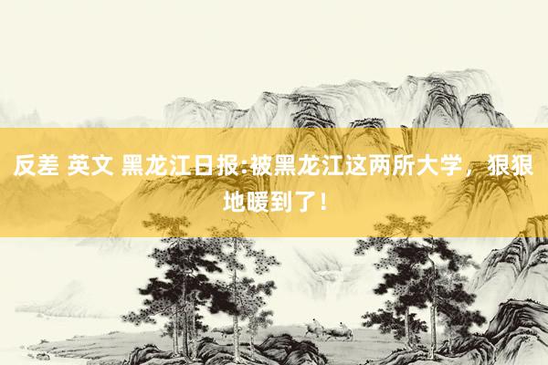 反差 英文 黑龙江日报:被黑龙江这两所大学，狠狠地暖到了！