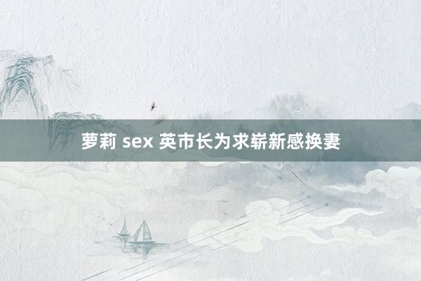 萝莉 sex 英市长为求崭新感换妻