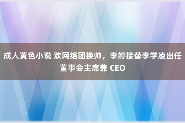 成人黄色小说 欢网络团换帅，李婷接替李学凌出任董事会主席兼 CEO