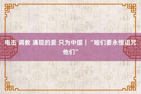 电击 调教 涌现的爱 只为中国｜“咱们要永恒诅咒他们”