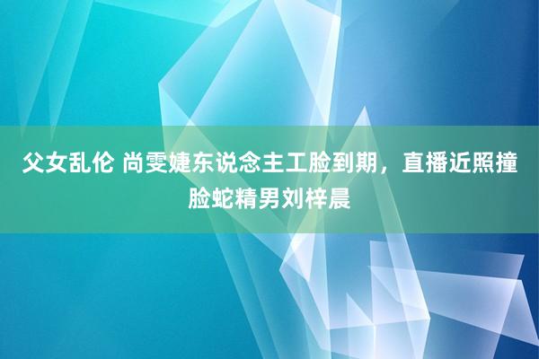 父女乱伦 尚雯婕东说念主工脸到期，直播近照撞脸蛇精男刘梓晨