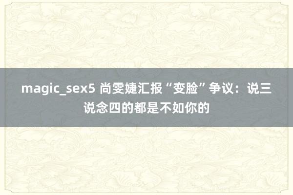 magic_sex5 尚雯婕汇报“变脸”争议：说三说念四的都是不如你的