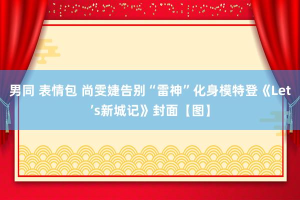 男同 表情包 尚雯婕告别“雷神”化身模特登《Let’s新城记》封面【图】