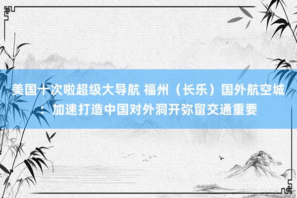 美国十次啦超级大导航 福州（长乐）国外航空城：加速打造中国对外洞开弥留交通重要