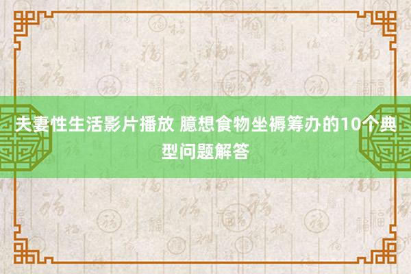 夫妻性生活影片播放 臆想食物坐褥筹办的10个典型问题解答