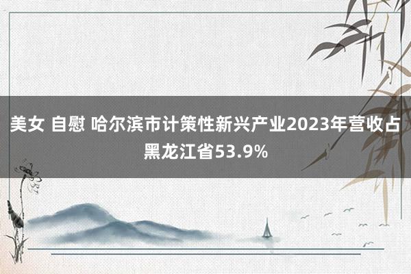 美女 自慰 哈尔滨市计策性新兴产业2023年营收占黑龙江省53.9%