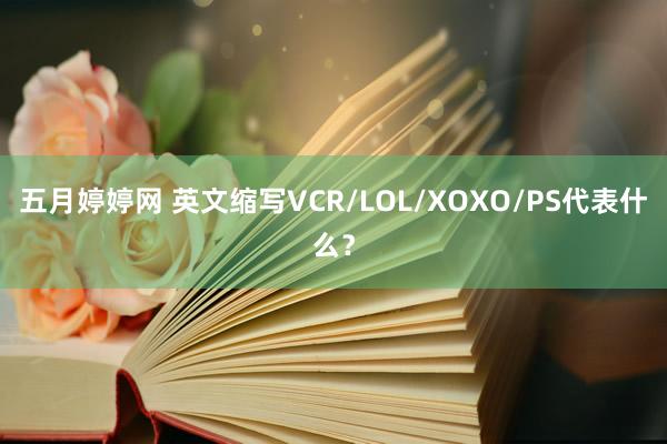 五月婷婷网 英文缩写VCR/LOL/XOXO/PS代表什么？