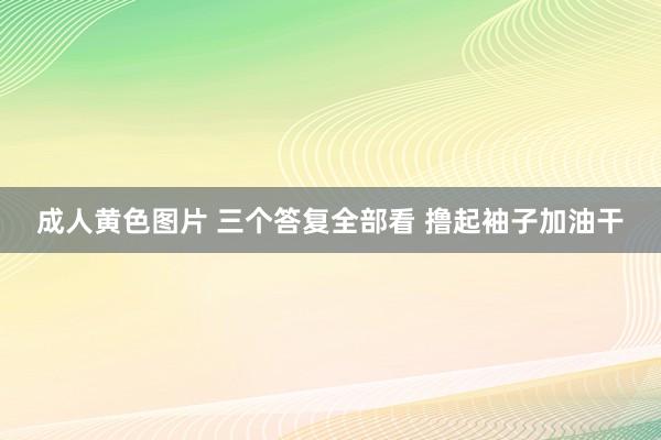 成人黄色图片 三个答复全部看 撸起袖子加油干