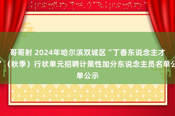 哥哥射 2024年哈尔滨双城区“丁香东说念主才周”（秋季）行状单元招聘计策性加分东说念主员名单公示