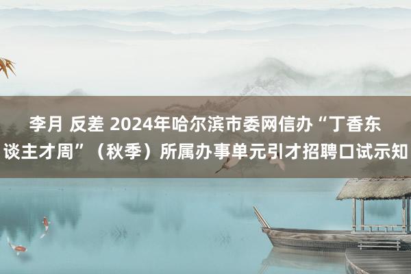 李月 反差 2024年哈尔滨市委网信办“丁香东谈主才周”（秋季）所属办事单元引才招聘口试示知