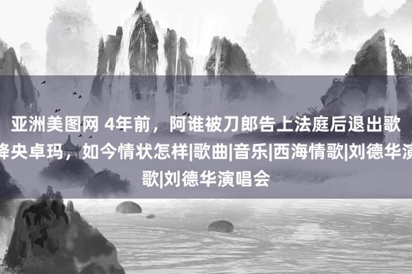 亚洲美图网 4年前，阿谁被刀郎告上法庭后退出歌坛的降央卓玛，如今情状怎样|歌曲|音乐|西海情歌|刘德华演唱会